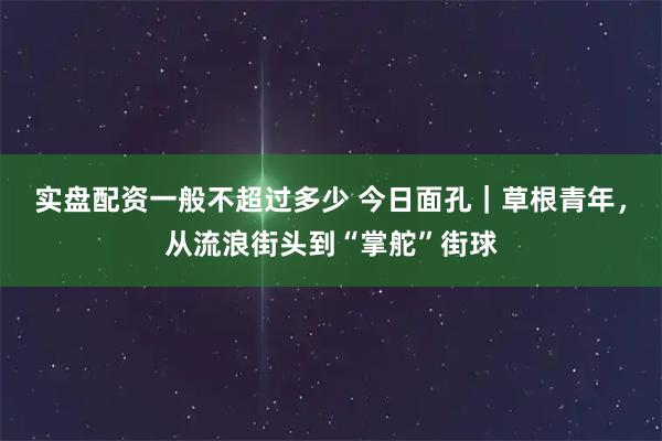 实盘配资一般不超过多少 今日面孔｜草根青年，从流浪街头到“掌舵”街球