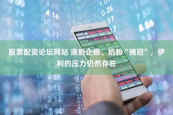股票配资论坛网站 液奶企稳、奶粉“摘冠”，伊利的压力仍然存在