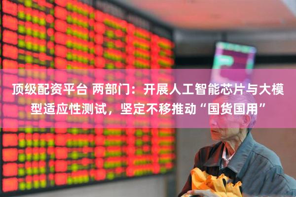 顶级配资平台 两部门：开展人工智能芯片与大模型适应性测试，坚定不移推动“国货国用”