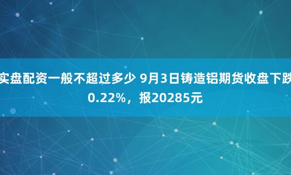 实盘配资一般不超过多少 9月3日铸造铝期货收盘下跌0.22%，报20285元