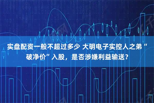 实盘配资一般不超过多少 大明电子实控人之弟“破净价”入股，是否涉嫌利益输送？