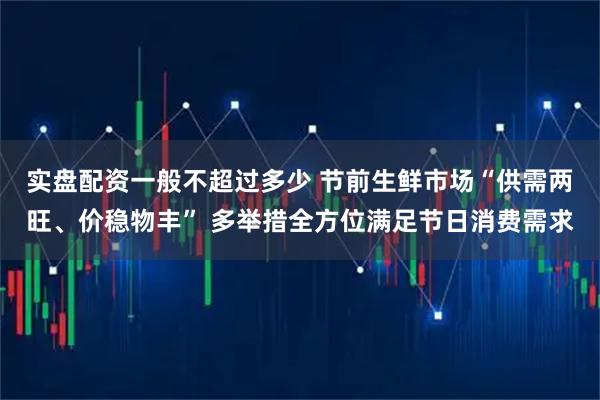 实盘配资一般不超过多少 节前生鲜市场“供需两旺、价稳物丰” 多举措全方位满足节日消费需求