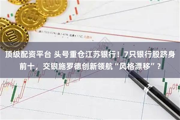 顶级配资平台 头号重仓江苏银行！7只银行股跻身前十，交银施罗德创新领航“风格漂移”？