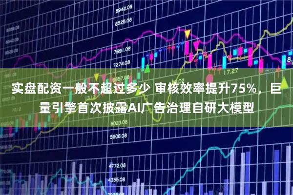 实盘配资一般不超过多少 审核效率提升75%，巨量引擎首次披露AI广告治理自研大模型