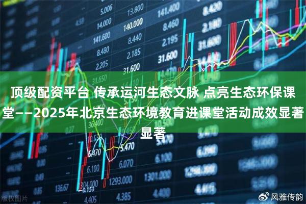 顶级配资平台 传承运河生态文脉 点亮生态环保课堂——2025年北京生态环境教育进课堂活动成效显著