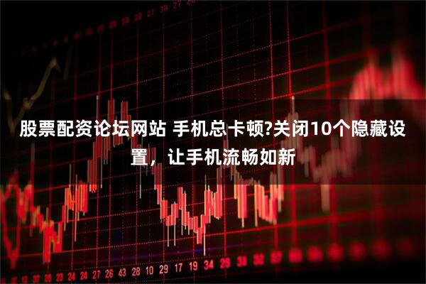 股票配资论坛网站 手机总卡顿?关闭10个隐藏设置，让手机流畅如新