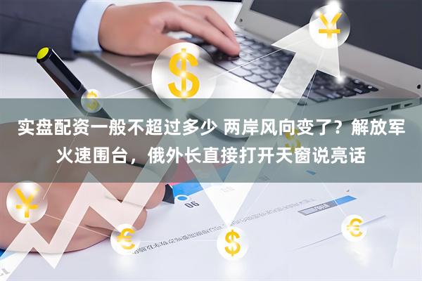 实盘配资一般不超过多少 两岸风向变了？解放军火速围台，俄外长直接打开天窗说亮话