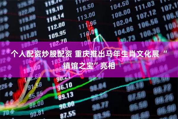个人配资炒股配资 重庆推出马年生肖文化展 “镇馆之宝”亮相
