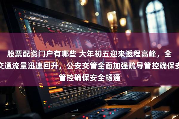 股票配资门户有哪些 大年初五迎来返程高峰，全国道路交通流量迅速回升，公安交管全面加强疏导管控确保安全畅通