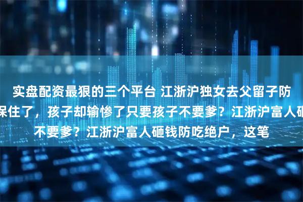 实盘配资最狠的三个平台 江浙沪独女去父留子防绝户，几十亿家产保住了，孩子却输惨了只要孩子不要爹？江浙沪富人砸钱防吃绝户，这笔