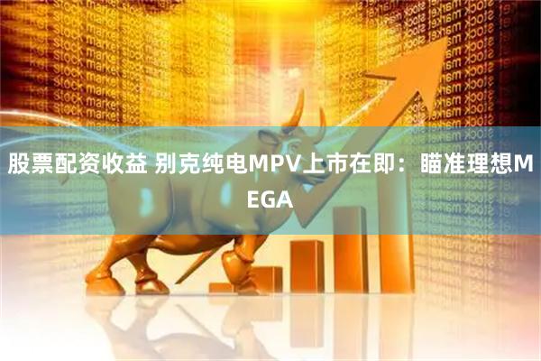股票配资收益 别克纯电MPV上市在即：瞄准理想MEGA