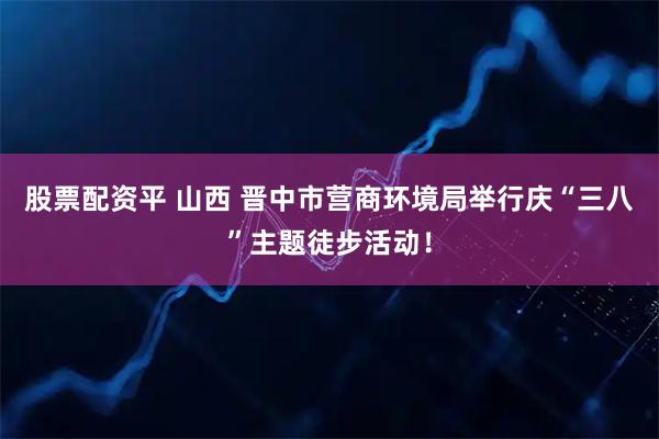 股票配资平 山西 晋中市营商环境局举行庆“三八”主题徒步活动！