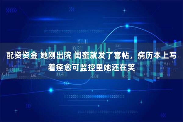 配资资金 她刚出院 闺蜜就发了喜帖，病历本上写着痊愈可监控里她还在笑