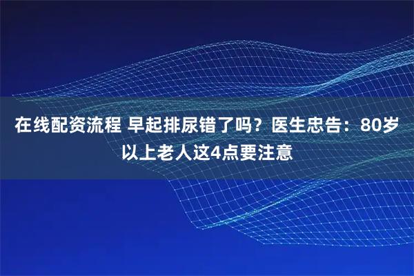 在线配资流程 早起排尿错了吗？医生忠告：80岁以上老人这4点要注意