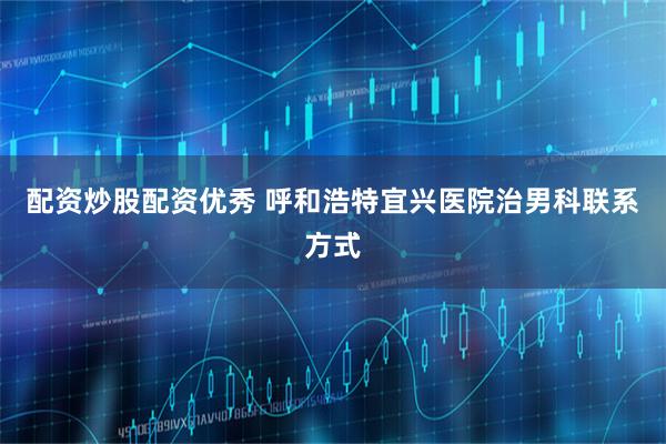 配资炒股配资优秀 呼和浩特宜兴医院治男科联系方式