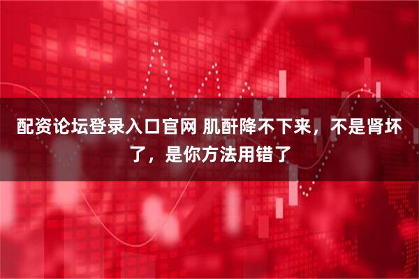 配资论坛登录入口官网 肌酐降不下来，不是肾坏了，是你方法用错了